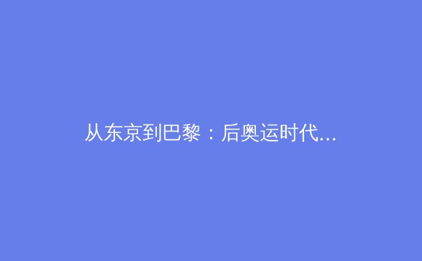 从东京到巴黎：后奥运时代全球体育产业格局的重构与亚洲机遇