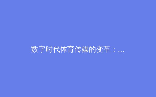 数字时代体育传媒的变革：从传统转播到沉浸式体验的技术革命
