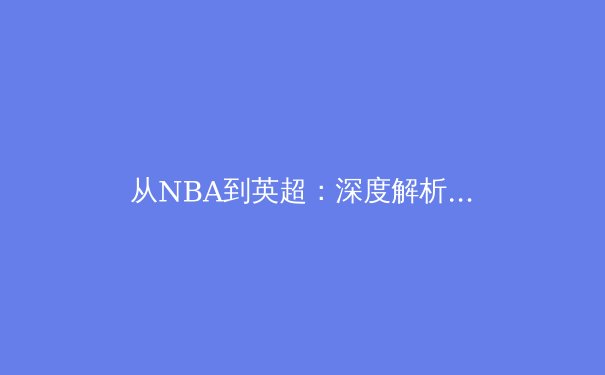 从NBA到英超：深度解析现代体育产业资本运作与竞技平衡的艺术 - 2