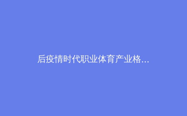 后疫情时代职业体育产业格局重塑：数字化变革与商业模式的创新突围
