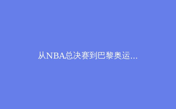 从NBA总决赛到巴黎奥运：全球体育产业格局的深度演变与商业洞察 - 2