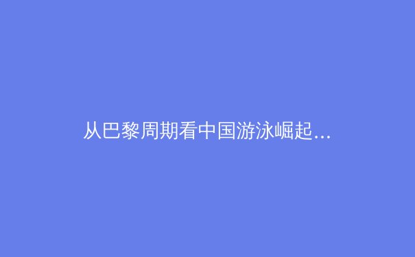 从巴黎周期看中国游泳崛起：年轻一代如何挑战世界泳坛新格局 - 3